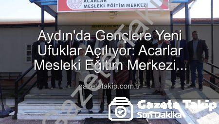Aydın’da Gençlere Yeni Ufuklar Açılıyor: Acarlar Mesleki Eğitim Merkezi Hizmete Girdi