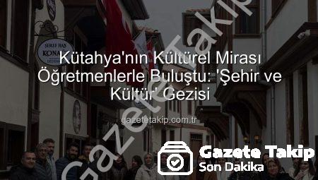 Kütahya’nın Kültürel Mirası Öğretmenlerle Buluştu: ‘Şehir ve Kültür’ Gezisi