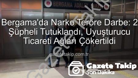 Bergama’da Narko Teröre Darbe: 2 Şüpheli Tutuklandı, Uyuşturucu Ticareti Ağları Çökertildi