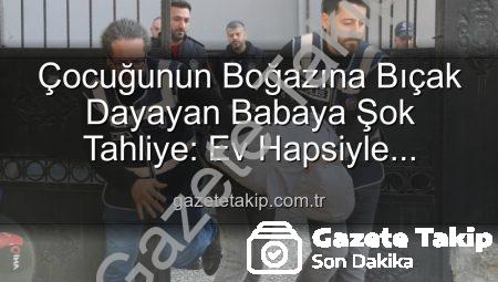 Çocuğunun Boğazına Bıçak Dayayan Babaya Şok Tahliye: Ev Hapsiyle Serbest Bırakıldı