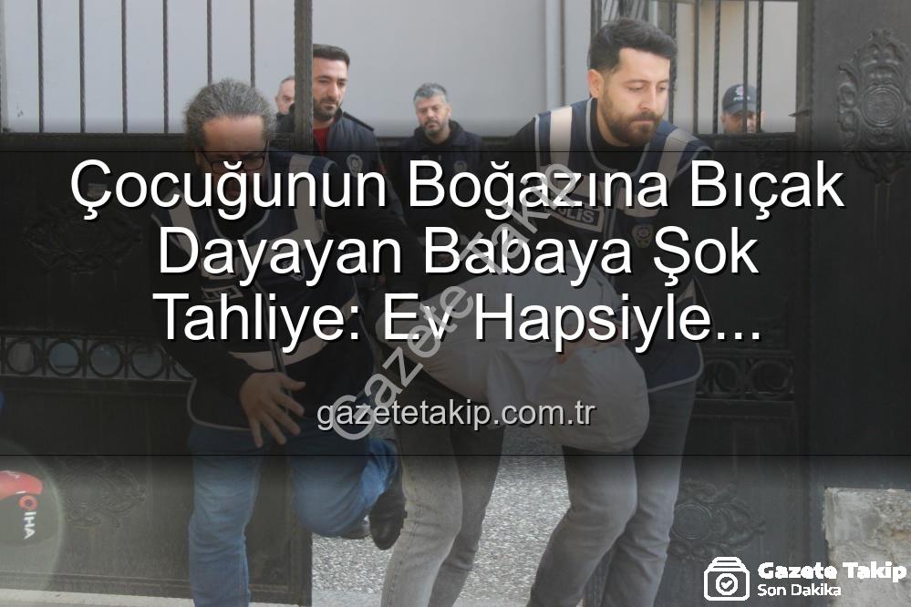 baba tahliye - Çocuğunun Boğazına Bıçak Dayayan Babaya Şok Tahliye: Ev Hapsiyle Serbest Bırakıldı