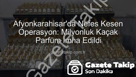 Afyonkarahisar’da Nefes Kesen Operasyon: Milyonluk Kaçak Parfüm İmha Edildi