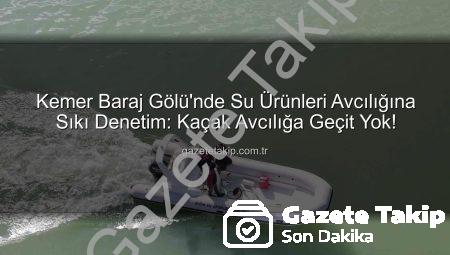 Kemer Baraj Gölü’nde Su Ürünleri Avcılığına Sıkı Denetim: Kaçak Avcılığa Geçit Yok!