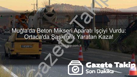 Muğla’da Beton Mikseri Aparatı İşçiyi Vurdu: Ortaca’da Şaşkınlık Yaratan Kaza!